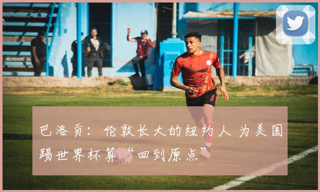 巴洛贡：伦敦长大的纽约人 为美国踢世界杯算“回到原点”