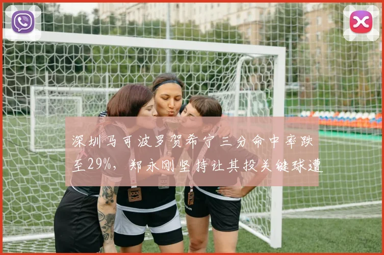 深圳马可波罗贺希宁三分命中率跌至29%，郑永刚坚持让其投关键球遭质疑