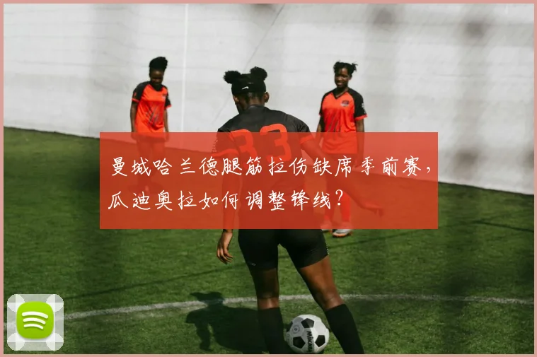 曼城哈兰德腿筋拉伤缺席季前赛，瓜迪奥拉如何调整锋线？