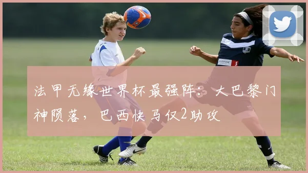 法甲无缘世界杯最强阵：大巴黎门神陨落，巴西快马仅2助攻