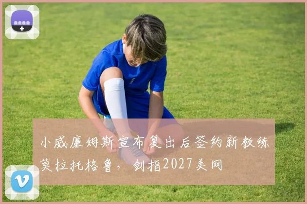 小威廉姆斯宣布复出后签约新教练莫拉托格鲁，剑指2027美网